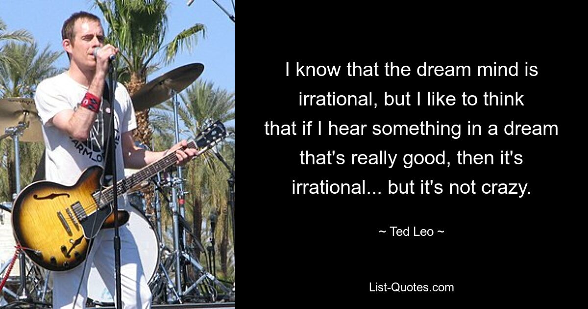 I know that the dream mind is irrational, but I like to think that if I hear something in a dream that's really good, then it's irrational... but it's not crazy. — © Ted Leo