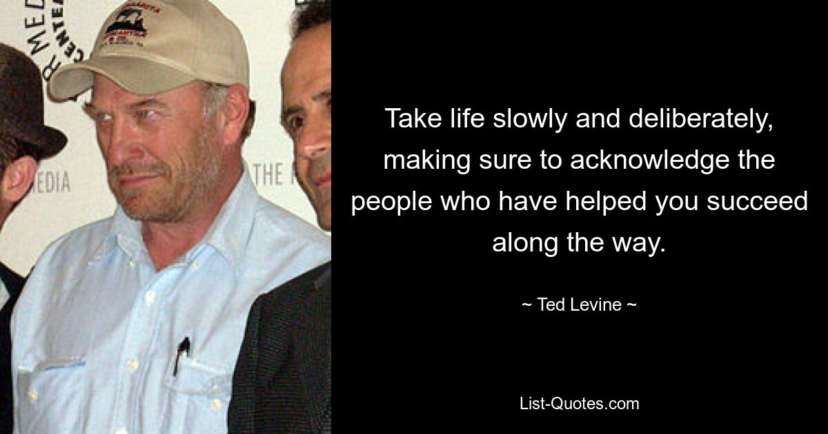 Take life slowly and deliberately, making sure to acknowledge the people who have helped you succeed along the way. — © Ted Levine