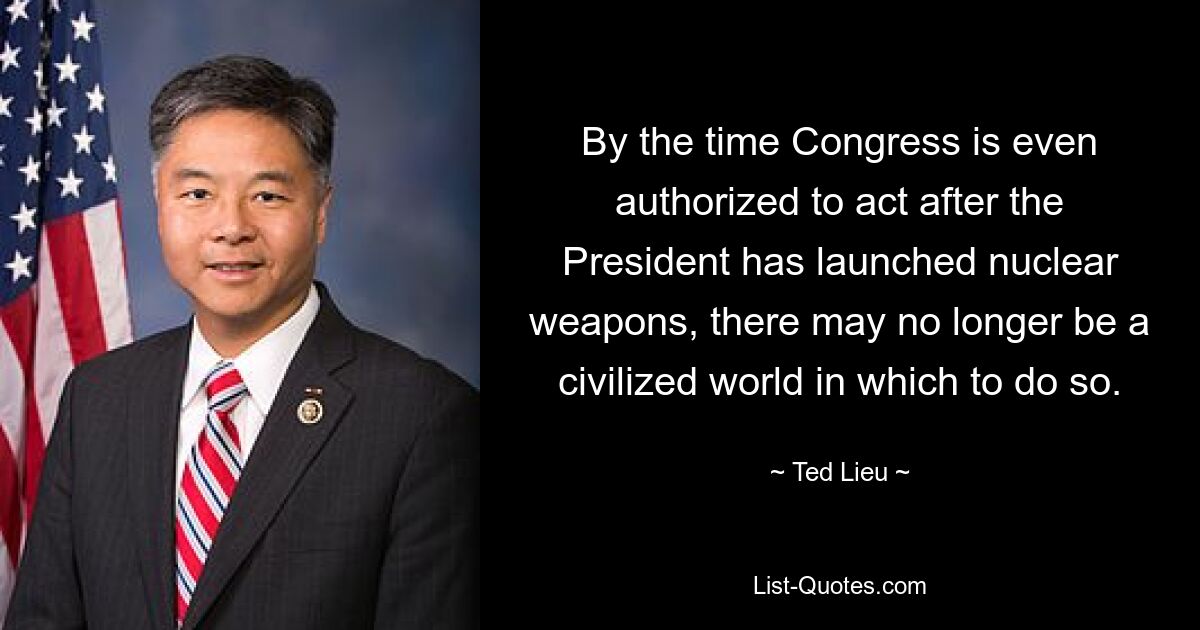 By the time Congress is even authorized to act after the President has launched nuclear weapons, there may no longer be a civilized world in which to do so. — © Ted Lieu