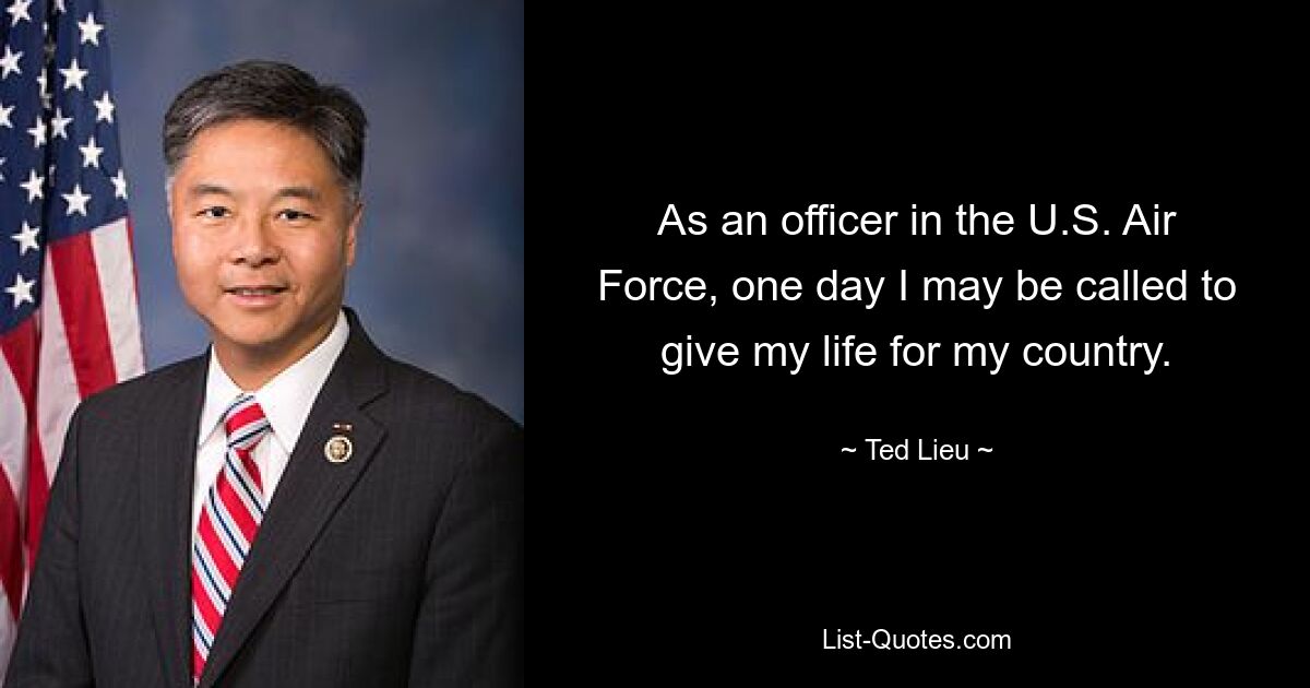 As an officer in the U.S. Air Force, one day I may be called to give my life for my country. — © Ted Lieu