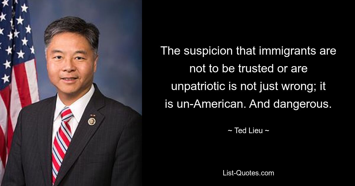 The suspicion that immigrants are not to be trusted or are unpatriotic is not just wrong; it is un-American. And dangerous. — © Ted Lieu