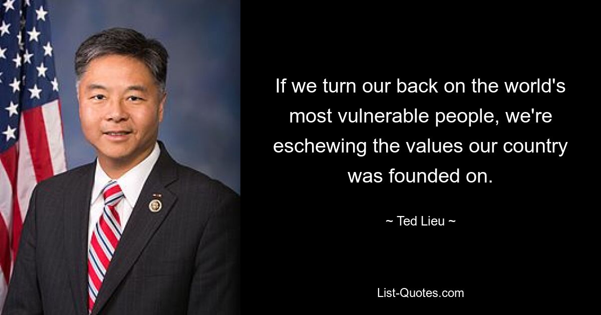 If we turn our back on the world's most vulnerable people, we're eschewing the values our country was founded on. — © Ted Lieu