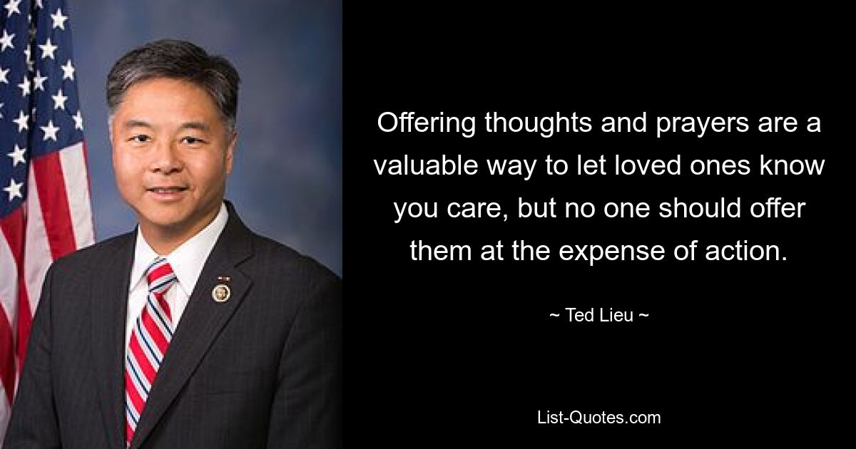 Offering thoughts and prayers are a valuable way to let loved ones know you care, but no one should offer them at the expense of action. — © Ted Lieu