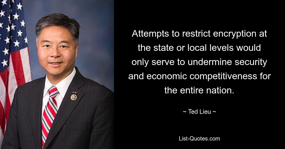 Attempts to restrict encryption at the state or local levels would only serve to undermine security and economic competitiveness for the entire nation. — © Ted Lieu