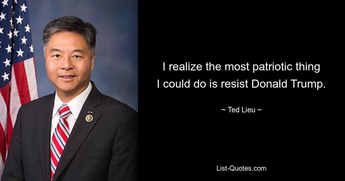 I realize the most patriotic thing I could do is resist Donald Trump. — © Ted Lieu