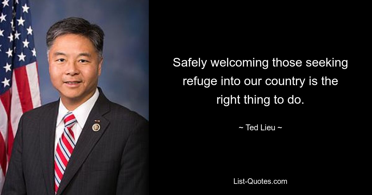 Safely welcoming those seeking refuge into our country is the right thing to do. — © Ted Lieu