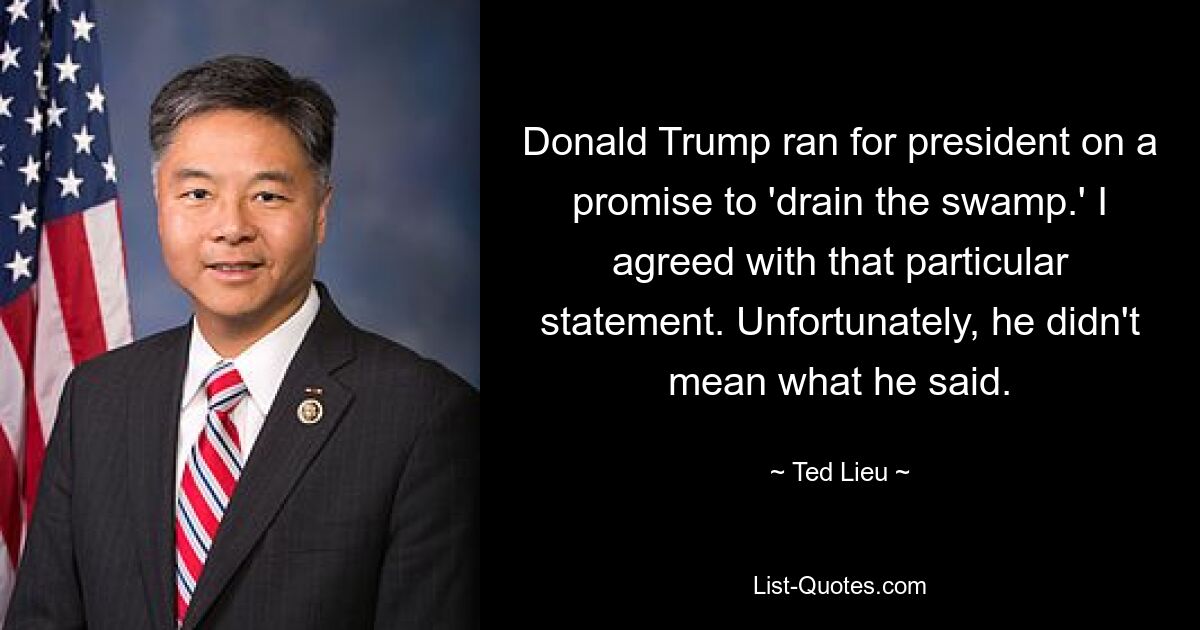 Donald Trump ran for president on a promise to 'drain the swamp.' I agreed with that particular statement. Unfortunately, he didn't mean what he said. — © Ted Lieu