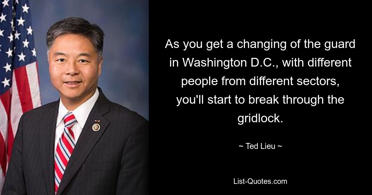 As you get a changing of the guard in Washington D.C., with different people from different sectors, you'll start to break through the gridlock. — © Ted Lieu