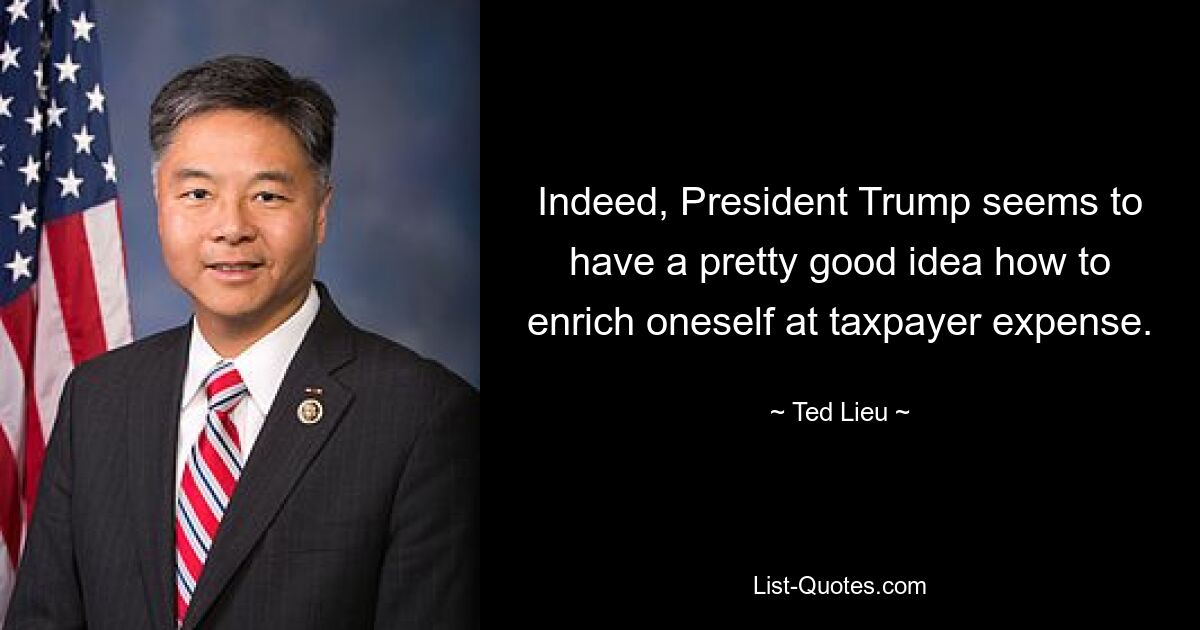 Indeed, President Trump seems to have a pretty good idea how to enrich oneself at taxpayer expense. — © Ted Lieu