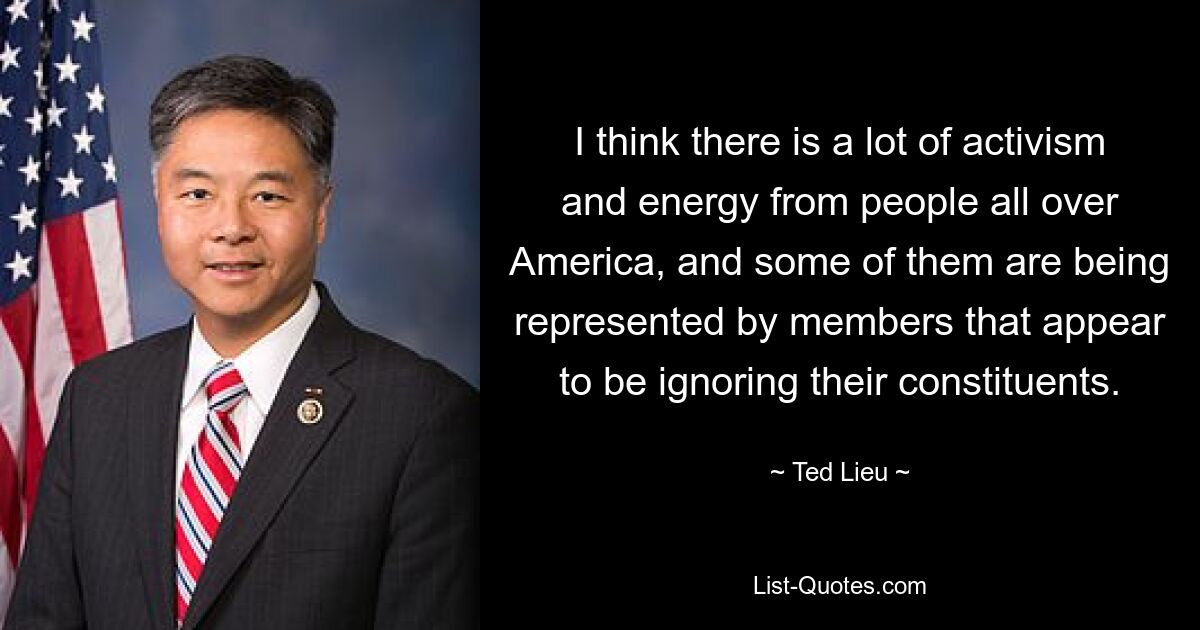 I think there is a lot of activism and energy from people all over America, and some of them are being represented by members that appear to be ignoring their constituents. — © Ted Lieu