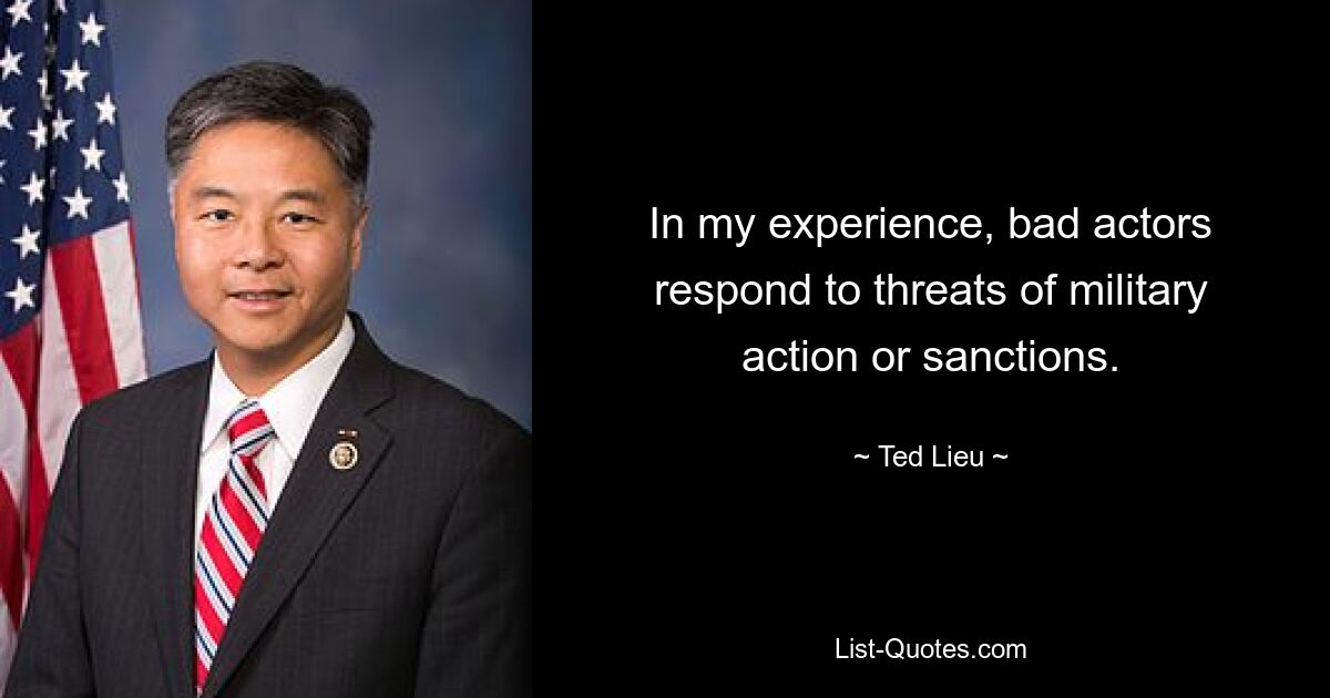 In my experience, bad actors respond to threats of military action or sanctions. — © Ted Lieu