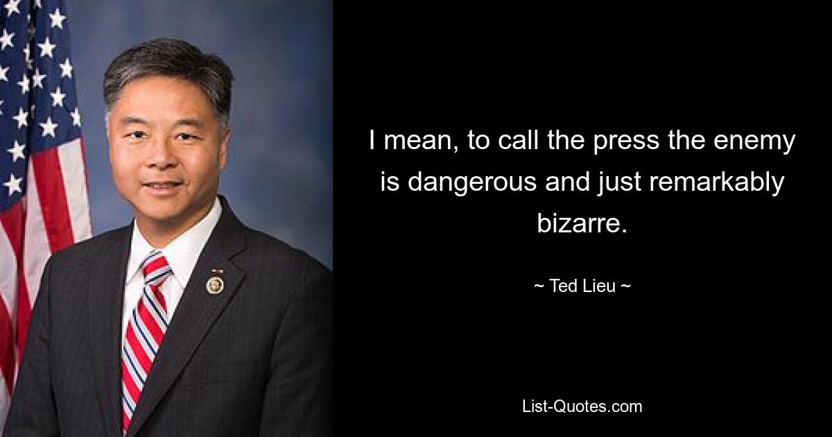 I mean, to call the press the enemy is dangerous and just remarkably bizarre. — © Ted Lieu