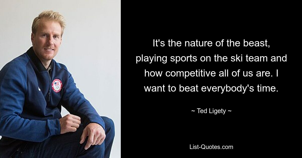 It's the nature of the beast, playing sports on the ski team and how competitive all of us are. I want to beat everybody's time. — © Ted Ligety