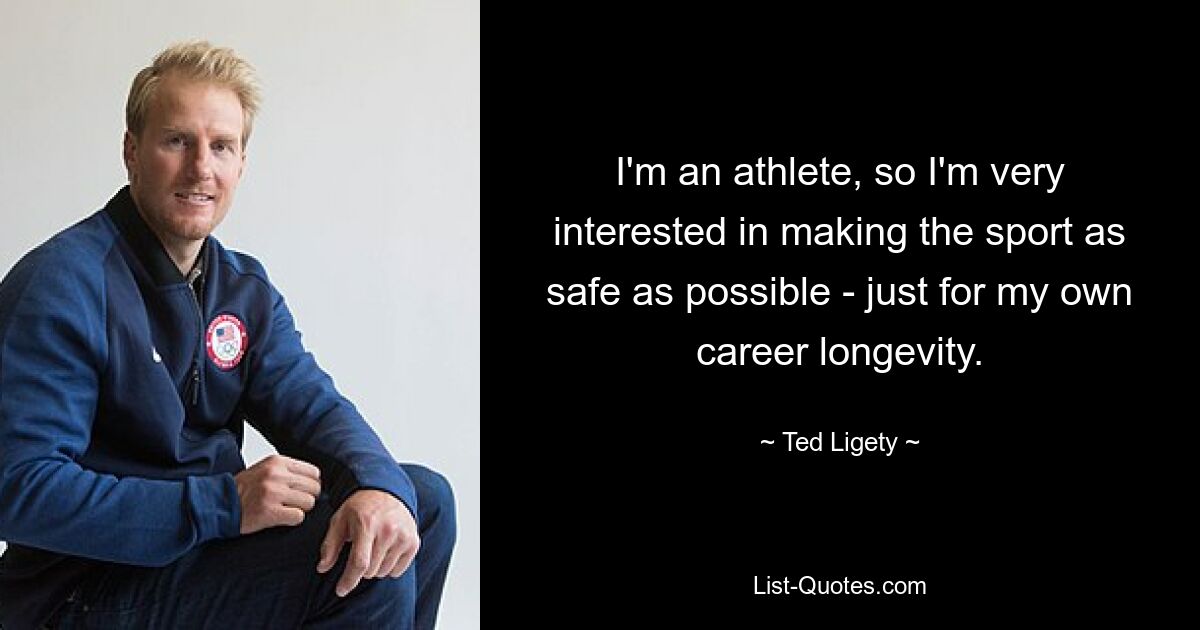 I'm an athlete, so I'm very interested in making the sport as safe as possible - just for my own career longevity. — © Ted Ligety