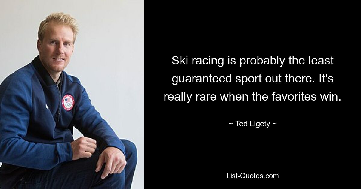 Ski racing is probably the least guaranteed sport out there. It's really rare when the favorites win. — © Ted Ligety