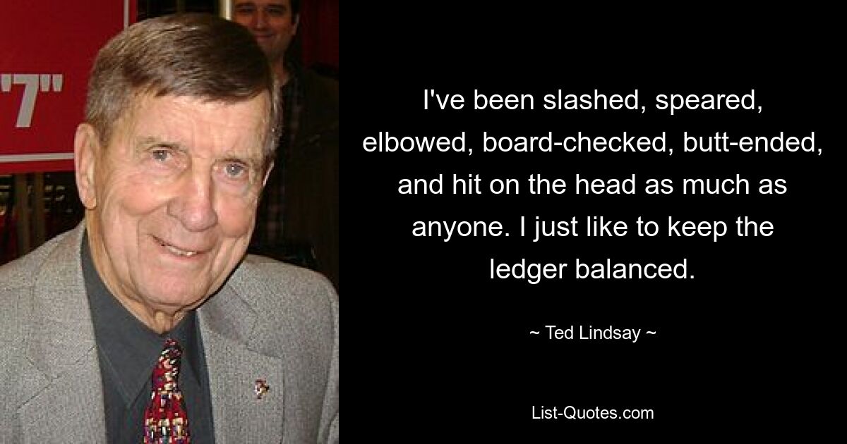 I've been slashed, speared, elbowed, board-checked, butt-ended, and hit on the head as much as anyone. I just like to keep the ledger balanced. — © Ted Lindsay