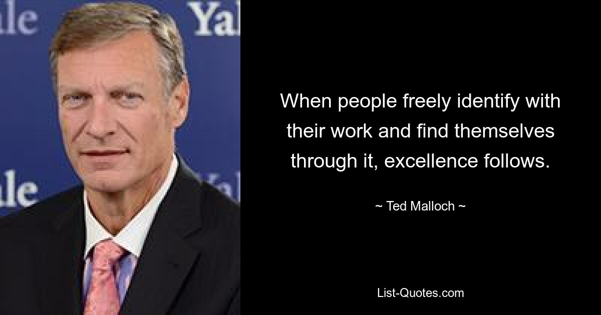 When people freely identify with their work and find themselves through it, excellence follows. — © Ted Malloch