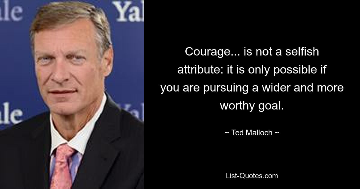 Courage... is not a selfish attribute: it is only possible if you are pursuing a wider and more worthy goal. — © Ted Malloch