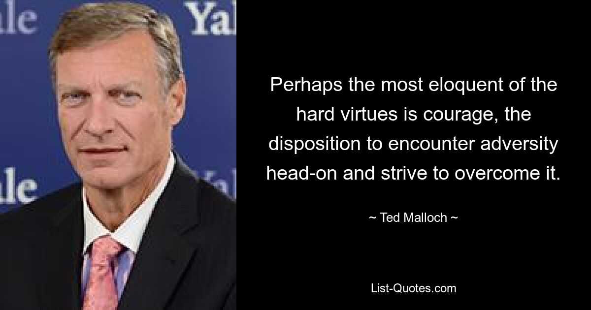 Perhaps the most eloquent of the hard virtues is courage, the disposition to encounter adversity head-on and strive to overcome it. — © Ted Malloch