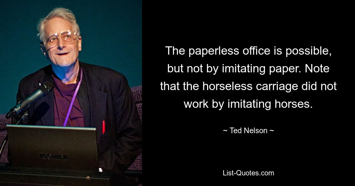 The paperless office is possible, but not by imitating paper. Note that the horseless carriage did not work by imitating horses. — © Ted Nelson