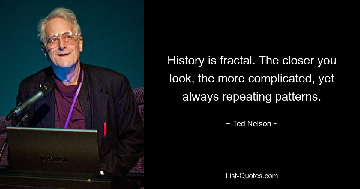 History is fractal. The closer you look, the more complicated, yet always repeating patterns. — © Ted Nelson