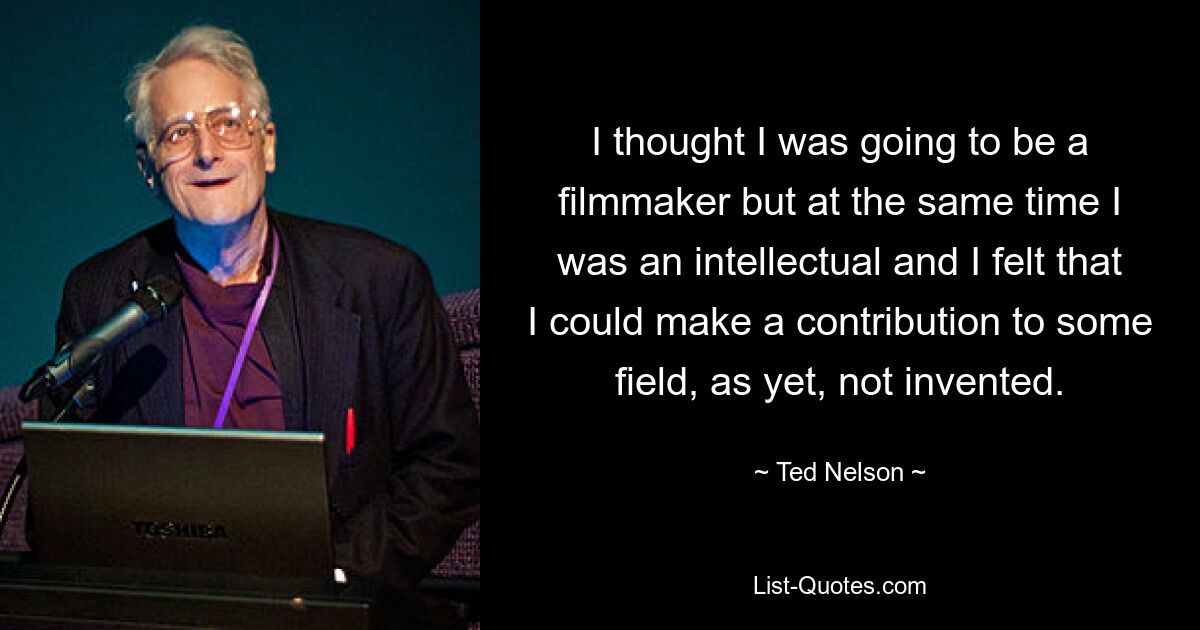 I thought I was going to be a filmmaker but at the same time I was an intellectual and I felt that I could make a contribution to some field, as yet, not invented. — © Ted Nelson