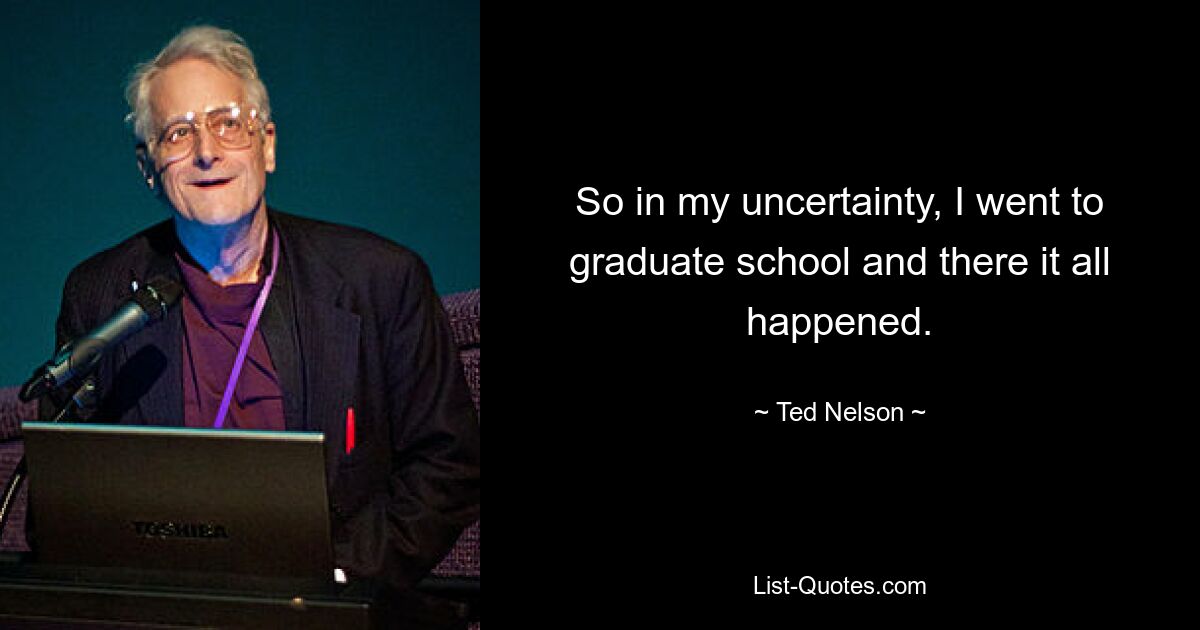 So in my uncertainty, I went to graduate school and there it all happened. — © Ted Nelson