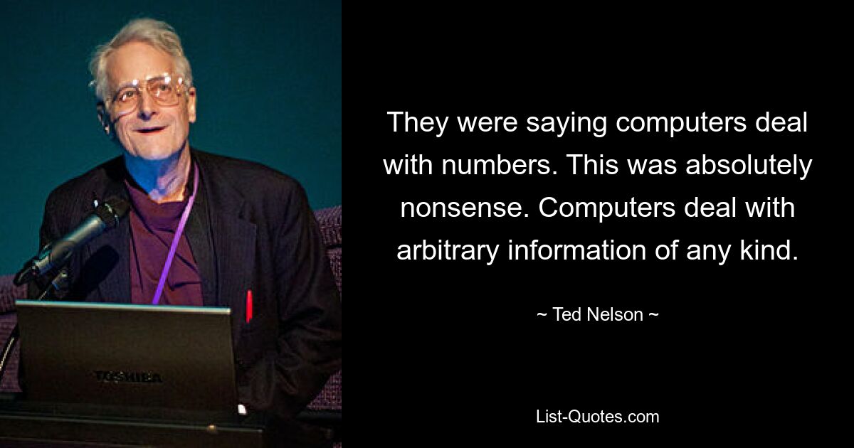 They were saying computers deal with numbers. This was absolutely nonsense. Computers deal with arbitrary information of any kind. — © Ted Nelson