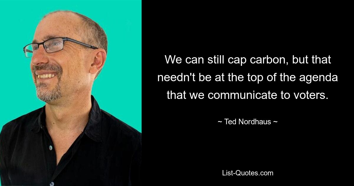 We can still cap carbon, but that needn't be at the top of the agenda that we communicate to voters. — © Ted Nordhaus