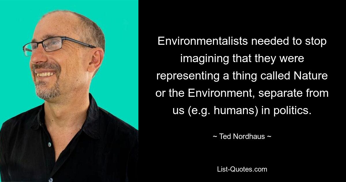 Environmentalists needed to stop imagining that they were representing a thing called Nature or the Environment, separate from us (e.g. humans) in politics. — © Ted Nordhaus