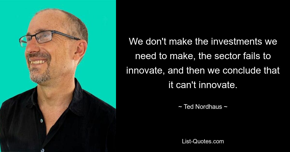 We don't make the investments we need to make, the sector fails to innovate, and then we conclude that it can't innovate. — © Ted Nordhaus