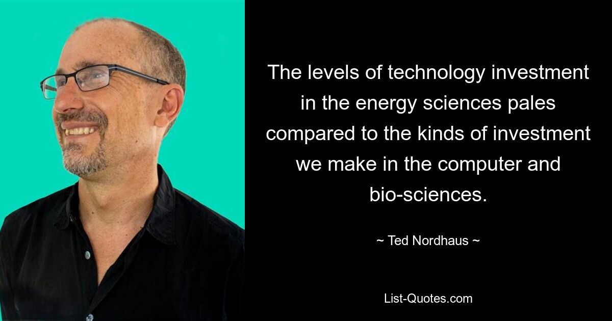 The levels of technology investment in the energy sciences pales compared to the kinds of investment we make in the computer and bio-sciences. — © Ted Nordhaus