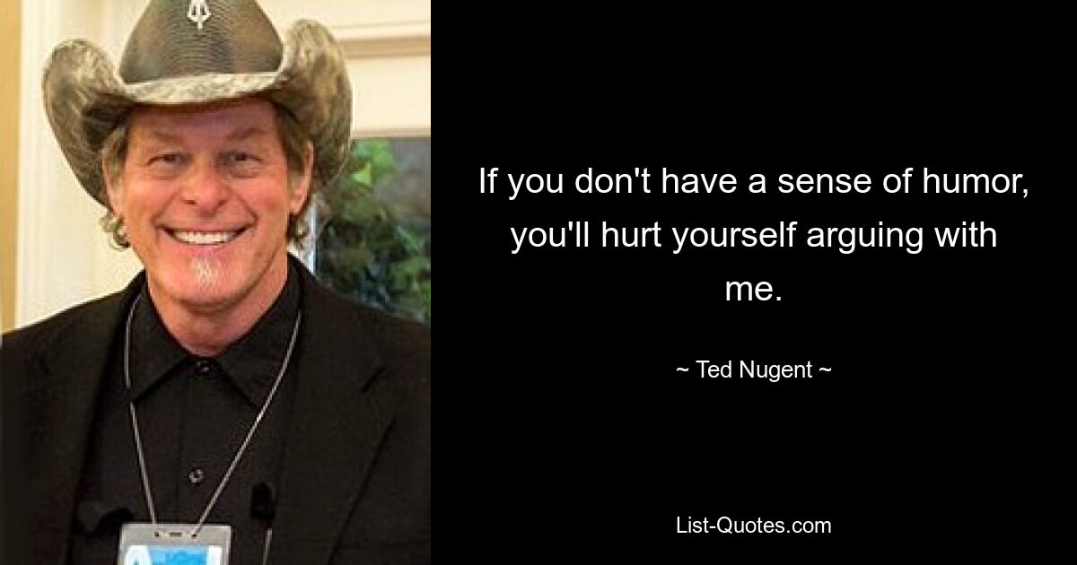 If you don't have a sense of humor, you'll hurt yourself arguing with me. — © Ted Nugent