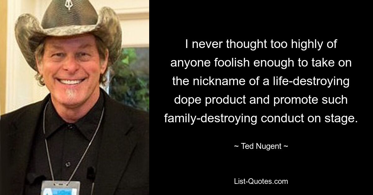 I never thought too highly of anyone foolish enough to take on the nickname of a life-destroying dope product and promote such family-destroying conduct on stage. — © Ted Nugent