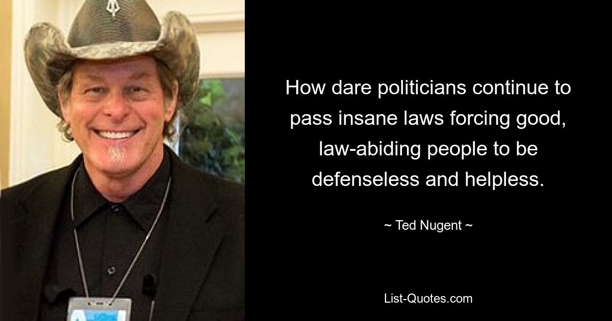 How dare politicians continue to pass insane laws forcing good, law-abiding people to be defenseless and helpless. — © Ted Nugent