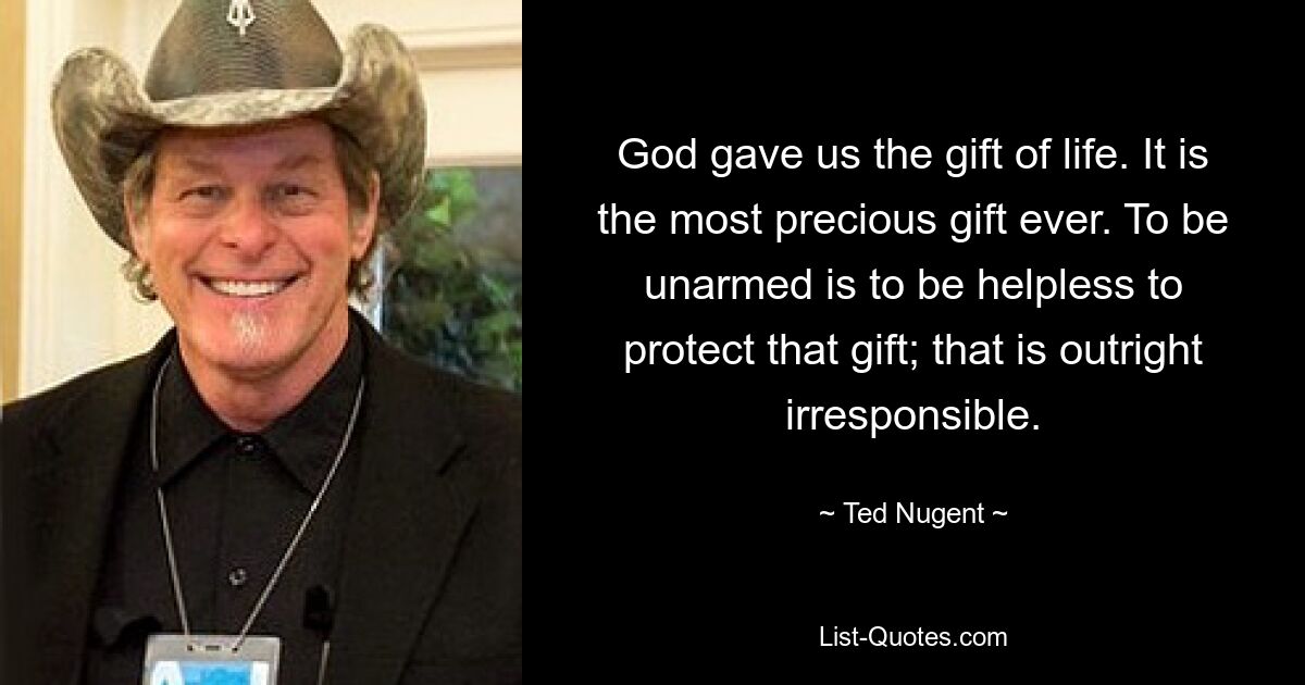 God gave us the gift of life. It is the most precious gift ever. To be unarmed is to be helpless to protect that gift; that is outright irresponsible. — © Ted Nugent