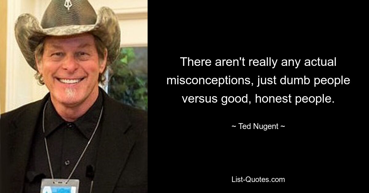 There aren't really any actual misconceptions, just dumb people versus good, honest people. — © Ted Nugent