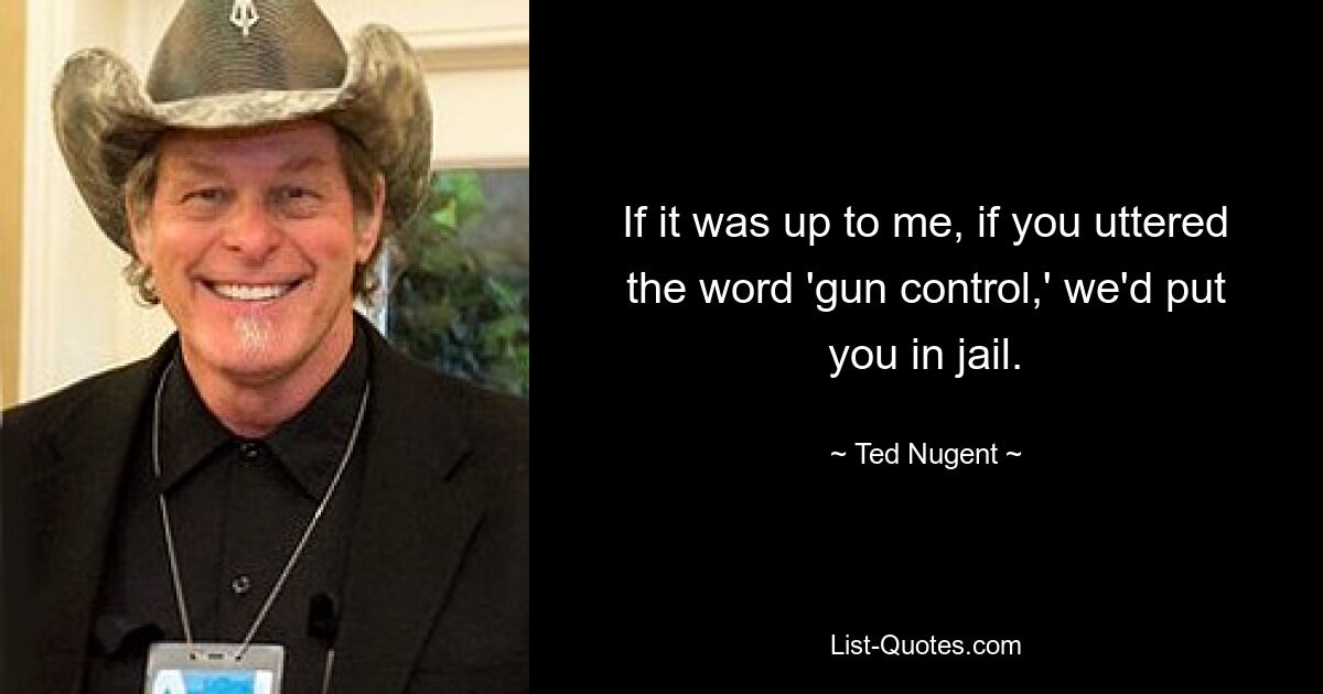 If it was up to me, if you uttered the word 'gun control,' we'd put you in jail. — © Ted Nugent