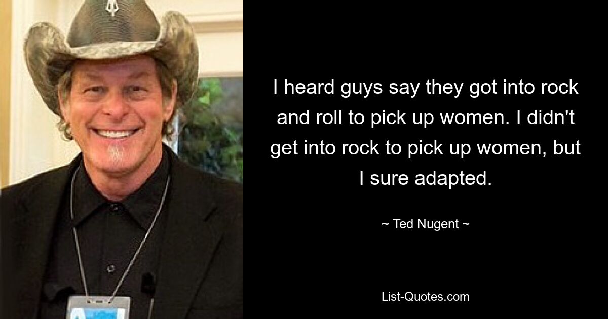 Ich habe Männer sagen hören, sie seien zum Rock&#39;n&#39;Roll gekommen, um Frauen anzulocken. Ich habe mich nicht mit Rock beschäftigt, um Frauen anzulocken, aber ich habe mich auf jeden Fall angepasst. — © Ted Nugent