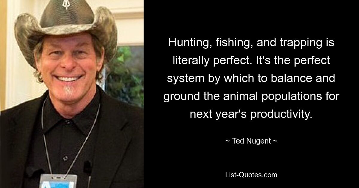 Hunting, fishing, and trapping is literally perfect. It's the perfect system by which to balance and ground the animal populations for next year's productivity. — © Ted Nugent