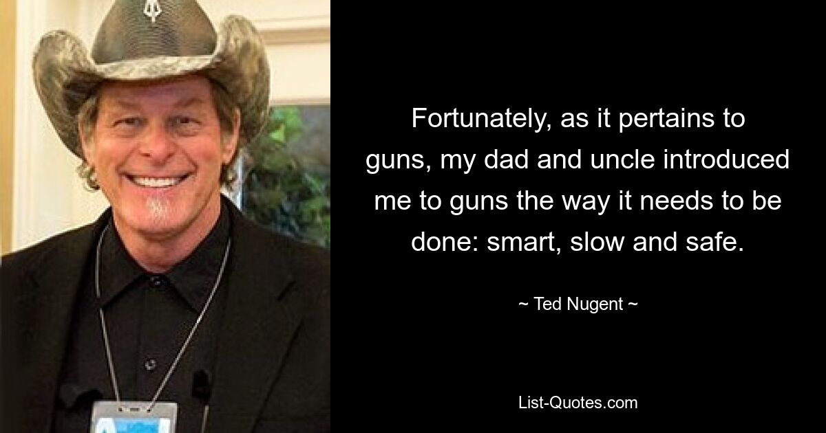 Fortunately, as it pertains to guns, my dad and uncle introduced me to guns the way it needs to be done: smart, slow and safe. — © Ted Nugent