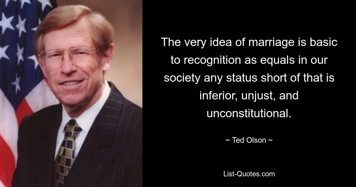 The very idea of marriage is basic to recognition as equals in our society any status short of that is inferior, unjust, and unconstitutional. — © Ted Olson