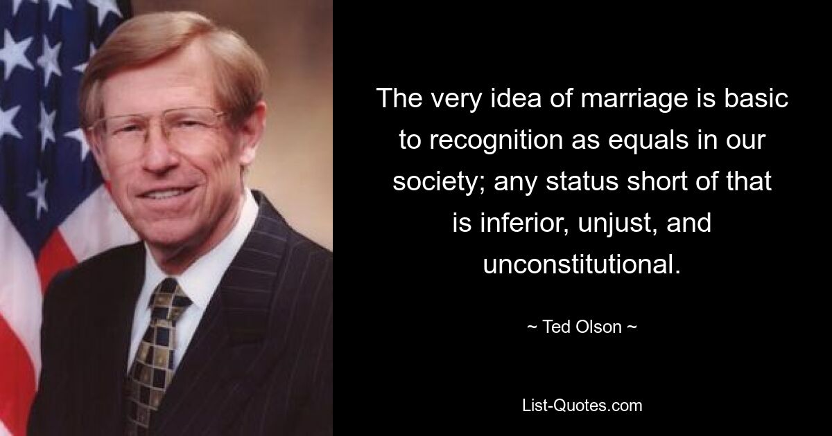 The very idea of marriage is basic to recognition as equals in our society; any status short of that is inferior, unjust, and unconstitutional. — © Ted Olson