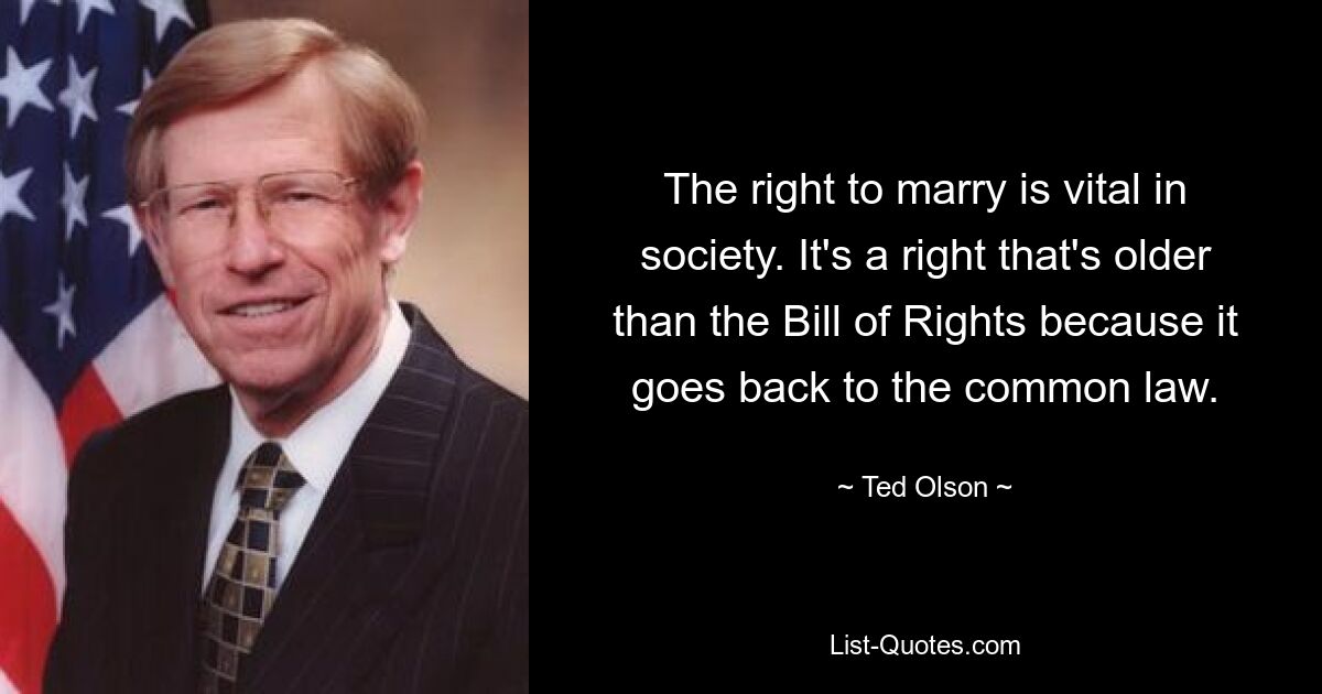 The right to marry is vital in society. It's a right that's older than the Bill of Rights because it goes back to the common law. — © Ted Olson