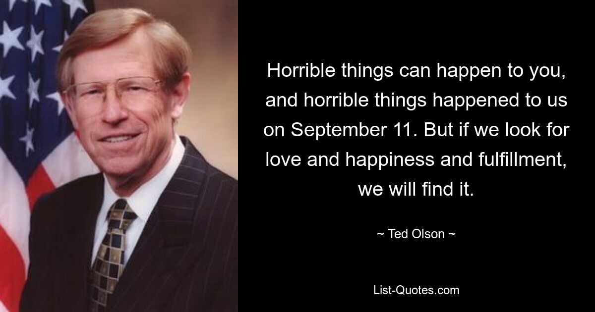 Horrible things can happen to you, and horrible things happened to us on September 11. But if we look for love and happiness and fulfillment, we will find it. — © Ted Olson