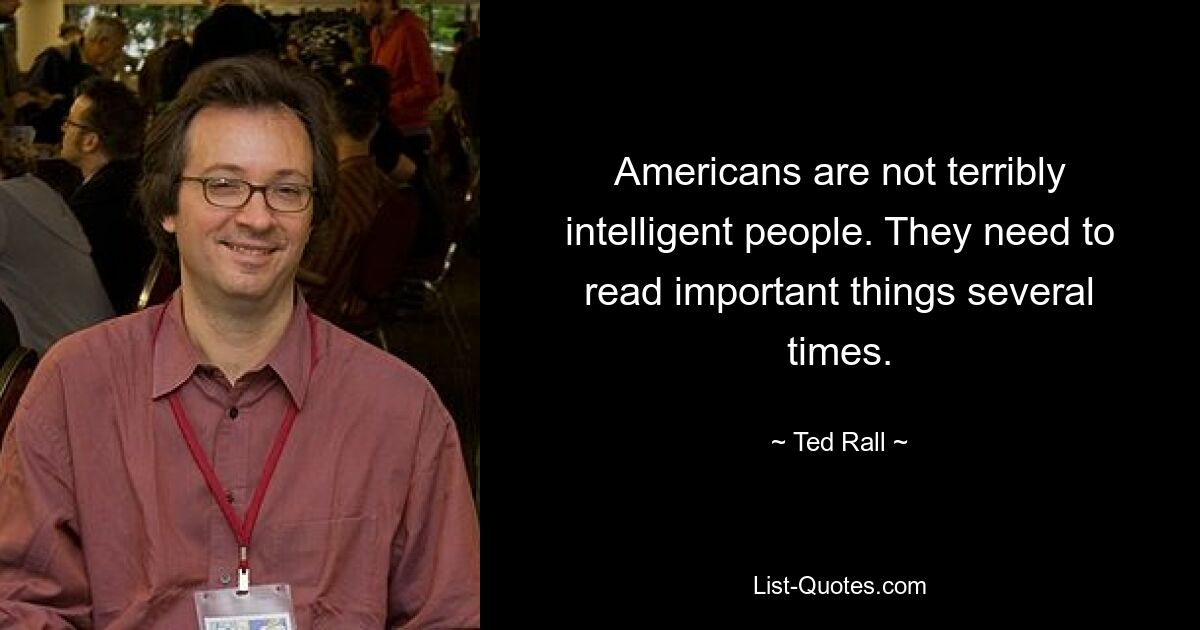 Americans are not terribly intelligent people. They need to read important things several times. — © Ted Rall