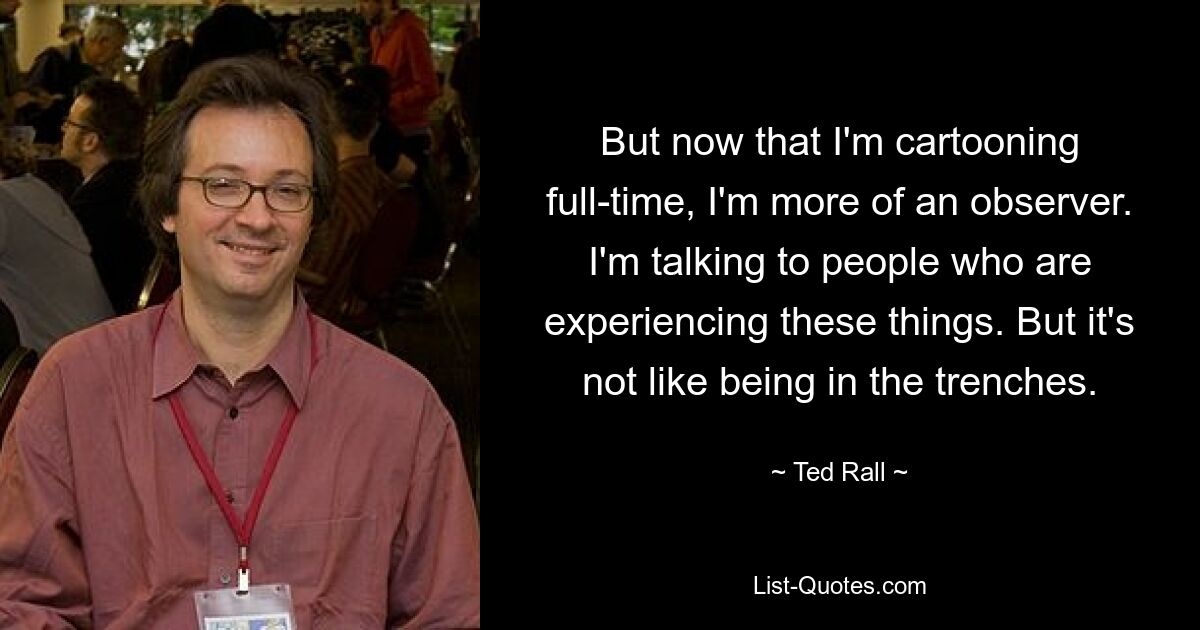 But now that I'm cartooning full-time, I'm more of an observer. I'm talking to people who are experiencing these things. But it's not like being in the trenches. — © Ted Rall