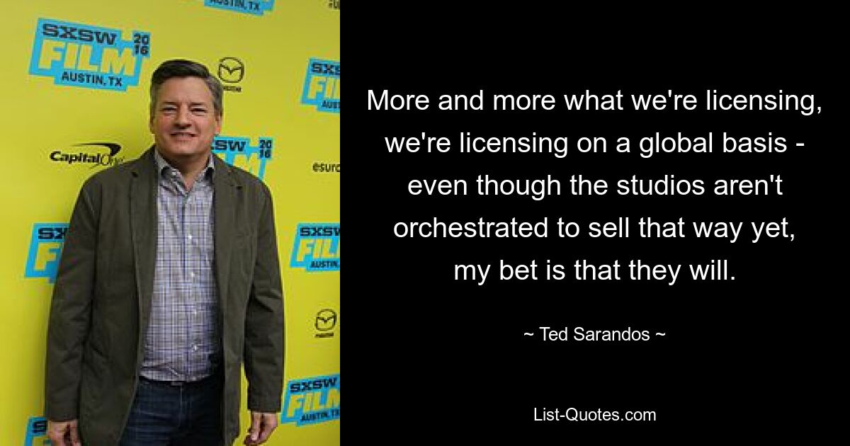 More and more what we're licensing, we're licensing on a global basis - even though the studios aren't orchestrated to sell that way yet, my bet is that they will. — © Ted Sarandos