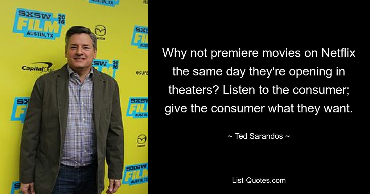 Why not premiere movies on Netflix the same day they're opening in theaters? Listen to the consumer; give the consumer what they want. — © Ted Sarandos