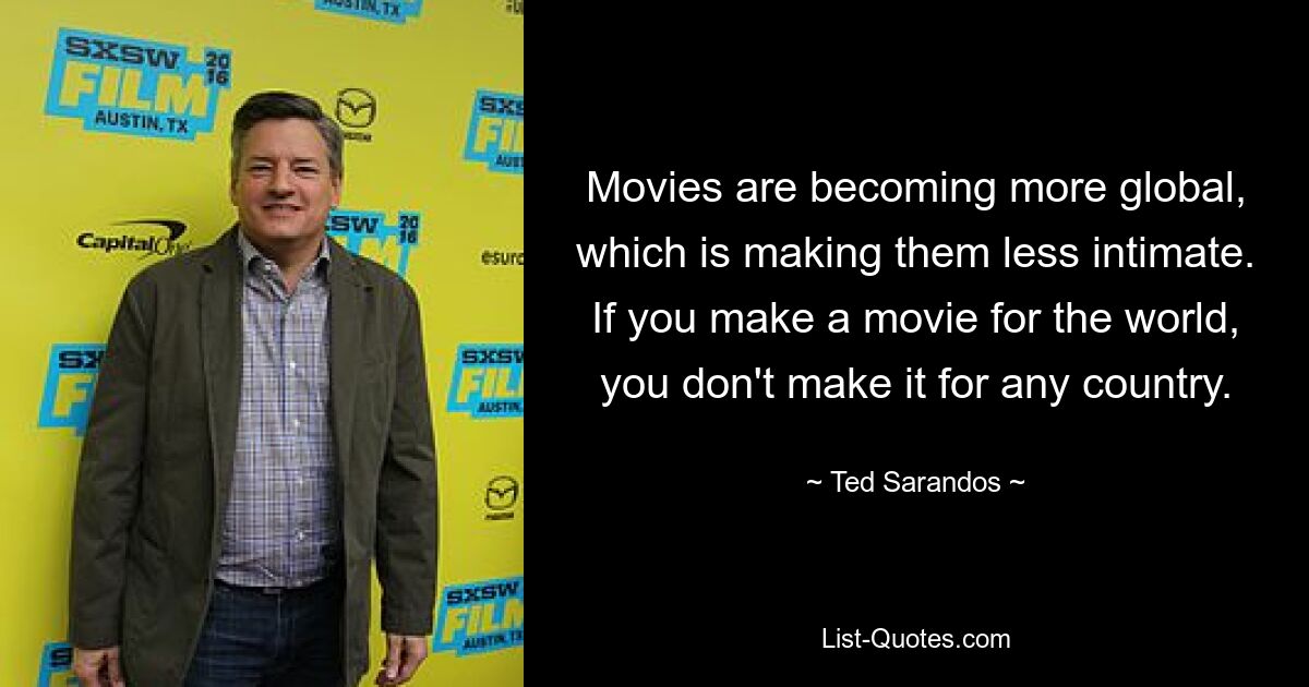 Movies are becoming more global, which is making them less intimate. If you make a movie for the world, you don't make it for any country. — © Ted Sarandos